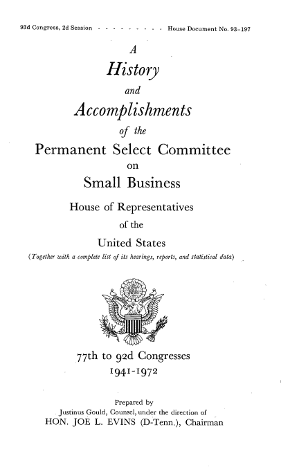 handle is hein.usccsset/usconset21544 and id is 1 raw text is: 
93d Congress, 2d Session - - - House Document No. 93-197

                       A

                  History
                      and

           Accomplishments
                     of the

   Permanent Select Committee
                       on
              Small Business

          House   of Representatives
                     of the
                United   States
  (Together with a complete list of its hearings, reports, and statistical data)








            77th to 92d  Congresses
                   1941-1972

                   Prepared by
        Justinus Gould, Counsel, under the direction of
     HON.  JOE  L. EVINS  (D-Tenn.), Chairman


