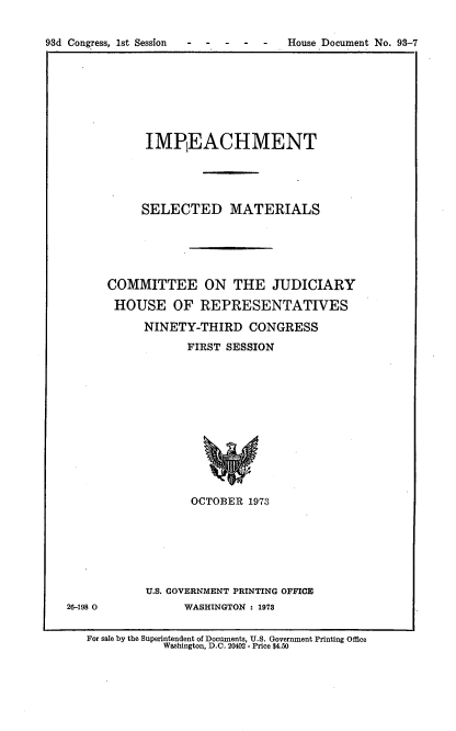 handle is hein.usccsset/usconset21546 and id is 1 raw text is: 


93d Congress, 1st Session - ----    House Document No. 93-7


      IMPIEACHMENT





      SELECTED MATERIALS





COMMITTEE ON THE JUDICIARY

HOUSE OF REPRESENTATIVES

     NINETY-THIRD CONGRESS

            FIRST SESSION













            OCTOBER  1973


26-198 0


U.S. GOVERNMENT PRINTING OFFICE
      WASHINGTON : 1973


For sale by the Superintendent of Documents, U.S. Government Printing Office
           Washington, D.C. 20402 - Price $4.50


