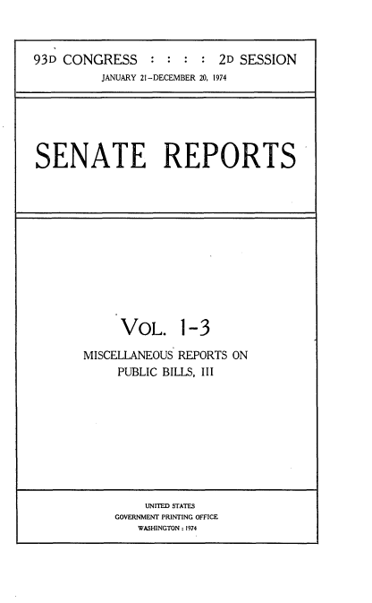 handle is hein.usccsset/usconset21549 and id is 1 raw text is: 



93D CONGRESS     : :  : :  2D SESSION
          JANUARY 21-DECEMBER 20, 1974


SENATE REPORTS


     VOL. 1-3

MISCELLANEOUS REPORTS ON
     PUBLIC BILLS, III


    UNITED STATES
GOVERNMENT PRINTING OFFICE
   WASHINGTON: 1974



