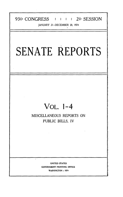 handle is hein.usccsset/usconset21550 and id is 1 raw text is: 



93D CONGRESS      : : :  : 2D SESSION
          JANUARY 21 -DECEMBER 20, 1974


SENATE REPORTS


      VOL. 1-4

MISCELLANEOUS REPORTS ON
     PUBLIC BILLS, IV


    UNITED STATES
GOVERNMENT PRINTING OFFICE
   WASHINGTON : 1974


