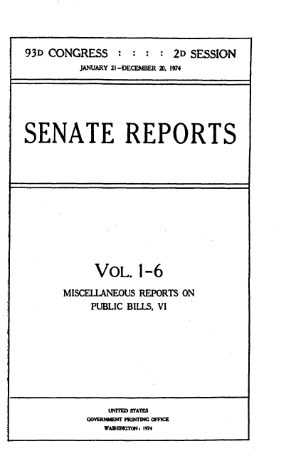 handle is hein.usccsset/usconset21552 and id is 1 raw text is: 



93D CONGRESS   : :  : : 2D SESSION
         JANUARY 21 -DECEMBER 20. 1974


SENATE REPORTS


     VOL.   1-6

MISCELLANEOUS REPORTS ON
    PUBLIC BILLS, VI


    LJNrrME SUMTE
CA~NM~ U aMGOF
   WAS4INLTM:f 1974


