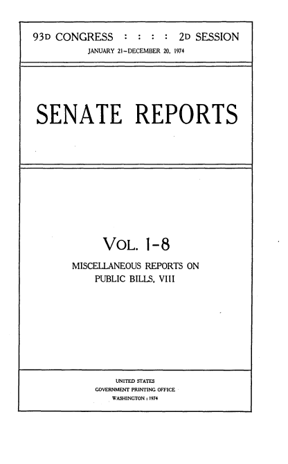 handle is hein.usccsset/usconset21554 and id is 1 raw text is: 


93D CONGRESS : : : : 2D SESSION
          JANUARY 21 -DECEMBER 20, 1974


SENATE REPORTS


      VOL. 1-8

MISCELLANEOUS REPORTS ON
    PUBLIC BILLS, VIII


    UNITED STATES
GOVERNMENT PRINTING OFFICE
   WASHINGTON : 1974


