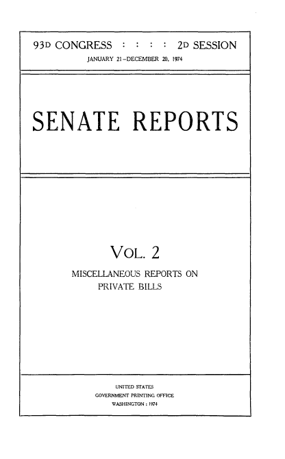 handle is hein.usccsset/usconset21559 and id is 1 raw text is: 



93D CONGRESS : : : : 2D SESSION
          JANUARY 21 -DECEMBER 20, 1974


SENATE REPORTS


       VOL. 2

MISCELLANEOUS REPORTS ON
     PRIVATE BILLS


    UNITED STATES
GOVERNMENT PRINTING OFFICE
   WASHINGTON: 1974


