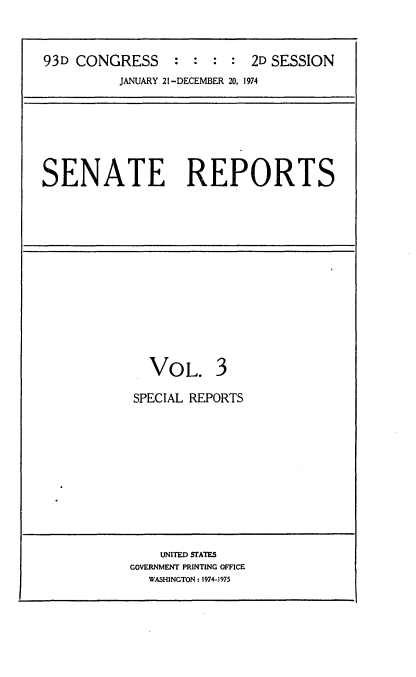 handle is hein.usccsset/usconset21560 and id is 1 raw text is: 



93D CONGRESS     :  : :  : 2D SESSION
          JANUARY 21 -DECEMBER 20, 1974


SENATE REPORTS


  VOL. 3

SPECIAL REPORTS


    UNITED STATES
GOVERNMENT PRINTING OFFICE
  WASHINGTON: 1974-1975


