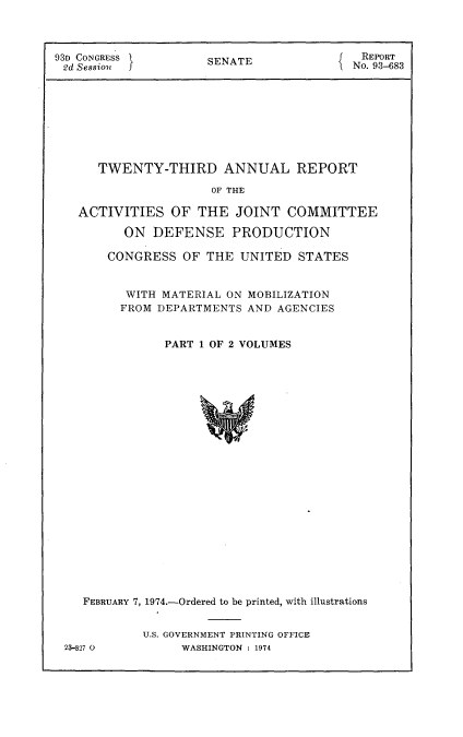 handle is hein.usccsset/usconset21561 and id is 1 raw text is: 



93D CONGRESS         SENATE            J  REPORT
2d Session j                             No. 93-683








      TWENTY-THIRD ANNUAL REPORT

                      OF THE

   ACTIVITIES   OF  THE  JOINT  COMMITTEE

          ON  DEFENSE   PRODUCTION

       CONGRESS   OF THE  UNITED  STATES


          WITH MATERIAL ON MOBILIZATION
          FROM DEPARTMENTS AND AGENCIES


               PART 1 OF 2 VOLUMES























    FEBRUARY 7, 1974.-Ordered to be printed, with illustrations


23-827 0


U.S. GOVERNMENT PRINTING OFFICE
     WASHINGTON : 1974



