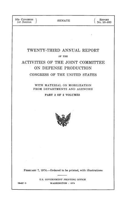 handle is hein.usccsset/usconset21562 and id is 1 raw text is: 





93D CONGRESS         SENATE             { REPORT
1st Session 1No. 93-683









      TWENTY-THIRD ANNUAL REPORT

                      OF THE

   ACTIVITIES   OF  THE  JOINT  COMMITTEE

          ON  DEFENSE PRODUCTION

       CONGRESS   OF THE  UNITED  STATES


          WITH MATERIAL ON MOBILIZATION
          FROM DEPARTMENTS AND AGENCIES

               PART 2 OF 2 VOLUMES

























    FEBRUARY 7, 1974.-Ordered to be printed, with illustrations


23-827 0


U.S. GOVERNMENT PRINTING OFFICE
     WASHINGTON : 1974


