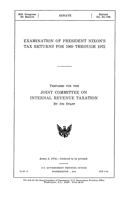 handle is hein.usccsset/usconset21564 and id is 1 raw text is: 



93d Congress         SREPORT
2d  Session          SENATE              No. 93-768








   EXAMINATION OF PRESIDENT NIXON'S

   TAX  RETURNS FOR 1969 THROUGH 1972













                PREPARED FOR THE

            JOINT  COMMITTEE ON

      INTERNAL REVENUE TAXATION

                  By  ITS STAFF


















           APRIL 3, 1974.-Ordered to be printed


31-271 0


U.S. GOVERNMENT PRINTING OFFICE
      WASHINGTON : 1974


JCS 9-74


For sale by the Superintendent of Documents, U.S. Government Printing Office
           Washington, D.C., 20402 - Price $6.50


