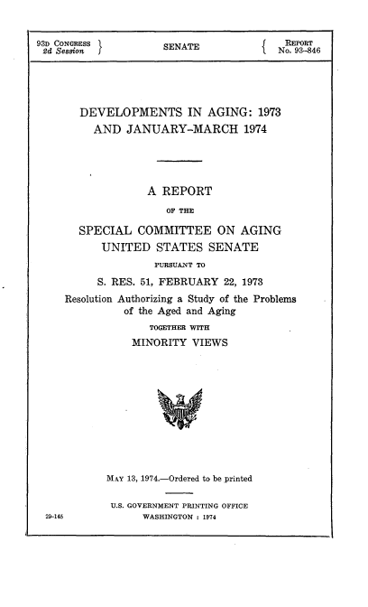 handle is hein.usccsset/usconset21565 and id is 1 raw text is: 


93D CONGRESS          SENATE              REPORT
2d Session I                             No. 93-846





       DEVELOPMENTS IN AGING: 1973
          AND  JANUARY-MARCH 1974





                   A REPORT
                      OF THE

       SPECIAL   COMMITTEE ON AGING
           UNITED   STATES   SENATE
                    PURSUANT TO
          S. RES. 51, FEBRUARY  22, 1973
     Resolution Authorizing a Study of the Problems
               of the Aged and Aging
                   TOGETHER WITH
                MINORITY   VIEWS


MAY 13, 1974.-Ordered to be _printed

U.S. GOVERNMENT PRINTING OFFICE
      WASHINGTON : 1974


29-145



