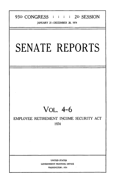 handle is hein.usccsset/usconset21566 and id is 1 raw text is: 


93D CONGRESS : : : : 2D SESSION
          JANUARY 21 -DECEMBER 20, 1974


SENATE REPORTS


             VOL. 4-6

EMPLOYEE RETIREMENT  INCOME SECURITY ACT
                  1974


    UNITED STATES
GOVERNMENT PRINTING OFFICE
   WASHINGTON : 1974


