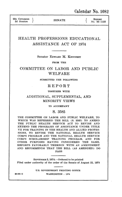 handle is hein.usccsset/usconset21567 and id is 1 raw text is: 


                                Calendar  No. 1082

93D CONGRESS         SENATE               Report
2d Sesfion                            I  No. 93-1133





   HEALTH PROFESSIONS EDUCATIONAL

          ASSISTANCE ACT OF 1974



             Senator EDWARD M. KENNEDY

                     FROM THE

    COMMITTEE ON LABOR AND PUBLIC
                   WELFARE

              SUBMrITTED THE FOLLOWING

                  REPORT
                  TOGETHER WITH

       ADDITIONAL,   SUPPLEMENTAL,   AND
                MINORITY  VIEWS
                   TO ACCOMPANY

                     S. 3585

  THE COMMITTEE ON LABOR AND PUBLIC WELFARE, TO
  WHICH  WAS REFERRED THE BILL (S. 3585) TO AMEND
  THE  PUBLIC HEALTH SERVICE ACT TO REVISE AND
  EXTEND THE PROGRAMS OF ASSISTANCE UNDER TITLE
  VII FOR TRAINING IN THE HEALTH AND ALLIED PROFES-
  SIONS, TO REVISE THE NATIONAL HEALTH SERVICE
  CORPS PROGRAM AND THE NATIONAL HEALTH SERVICE
  CORPS SCHOLARSHIP TRAINING PROGRAM, AND  FOR
  OTHER  PURPOSES HAVING CONSIDERED THE  SAME,
  REPORTS FAVORABLY THEREON WITH AN AMENDMENT
  AND RECOMMENDS  THAT THE BILL (AS AMENDED) DO
                      PASS


           SEPTEMBER 3, 1974.-Ordered to be printed
  Filed under authority of the order of the Senate of August 22, 1974

            U.S. GOVERNMENT PRINTING OFFICE


38-692 O0


WASHINGTON : 1974


