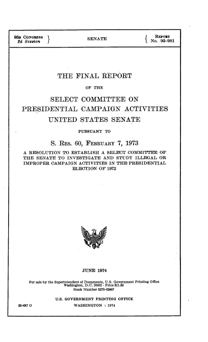 handle is hein.usccsset/usconset21568 and id is 1 raw text is: 






93D CONGSS             SENATE{               REPORT
2d Session               NANo. 93-981






              THE   FINAL   REPORT

                       OF THE


            SELECT   COMMITTEE ON

  PRESIDENTIAL CAMPAIGN ACTIVITIES

           UNITED STATES SENATE

                    PURSUANT TO


            S. REs. 60, FEBRUARY 7, 1973

   A RESOLUTION TO ESTABLISH A SELECT COMMITTEE OF
   THE SENATE TO INVESTIGATE AND STUDY ILLEGAL OR
   IMPROPER CAMPAIGN ACTIVITIES IN THE PRESIDENTIAL
                  ELECTION OF 1972





















                      JUNE 1974

     For sale by the Superintendent of Documents, U.S. Government Printing Office
                Washington, D.C. 20402 - Price $11.35
                   Stock Number 5270-02467


35-6870


U.S. GOVERNMENT PRINTING OFFICE
      WASHINGTON : 1974


