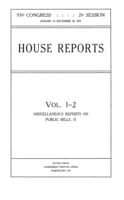 handle is hein.usccsset/usconset21570 and id is 1 raw text is: 

93D CONGRESS : : : : 2D SESSION
          JANUARY 21-DECEMBER 20, 1974


HOUSE REPORTS


VOL.


1-2


MISCELLANEOUS REPORTS ON
     PUBLIC BILLS, II


    UNITED STATES
GOVERNMENT PRINTING OFFICE
   WASHINGTON : 1974


