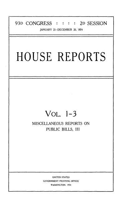 handle is hein.usccsset/usconset21571 and id is 1 raw text is: 



93D CONGRESS: :: :2D SESSION
          JANUARY 21-DECEMBER 20, 1974


HOUSE REPORTS


     VOL. 1-3

MISCELLANEOUS REPORTS ON
      PUBLIC BILLS, III


    UNITED STATES
GOVERNMENT PRINTING OFFICE
   WASHINGTON: 1974


