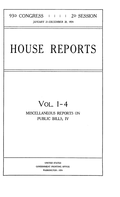 handle is hein.usccsset/usconset21572 and id is 1 raw text is: 


93D CONGRESS     :  : :  : 2D SESSION
          JANUARY 21-DECEMBER 20. 1974


HOUSE REPORTS


     VOL. 1- 4

MISCELLANEOUS REPORTS ON
     PUBLIC BILLS, IV


    UNITED STATES
GOVERNMENT PRINTING OFFICE
   WASHINGTON: 1974


