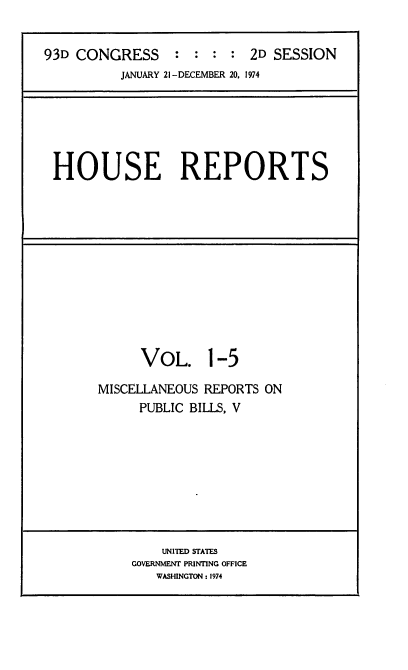 handle is hein.usccsset/usconset21573 and id is 1 raw text is: 


93D CONGRESS : : : : 2D SESSION
          JANUARY 21 -DECEMBER 20, 1974


HOUSE REPORTS


      VOL. 1-5

MISCELLANEOUS REPORTS ON
     PUBLIC BILLS, V


    UNITIED STATES
GOVERNMENT PRINTING OFFICE
   WASHINGTON : 1974


