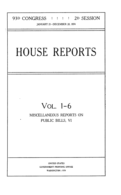 handle is hein.usccsset/usconset21574 and id is 1 raw text is: 


93D CONGRESS     :  : :  :  2D SESSION
           JANUARY 21 -DECEMBER 20, 1974


HOUSE REPORTS


VOL. 1- 6


MISCELLANEOUS REPORTS ON
     PUBLIC BILLS, VI


    UNITED STATES
GOVERNMENT PRINTING OFFICE
   WASHINGTON: 1974


