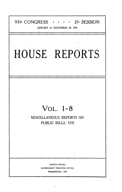 handle is hein.usccsset/usconset21576 and id is 1 raw text is: 



93D CONGRESS : : : : 2D SESSION
          JANUARY 21 -DECEMBER 20, 1974






HOUSE REPORTS


     VOL. 1-8

MISCELLANEOUS REPORTS ON
    PUBLIC BILLS, VIII


    UNITED STATES
GOVERNMENT PRINTING OFFICE
   WASHINGTON :1974


