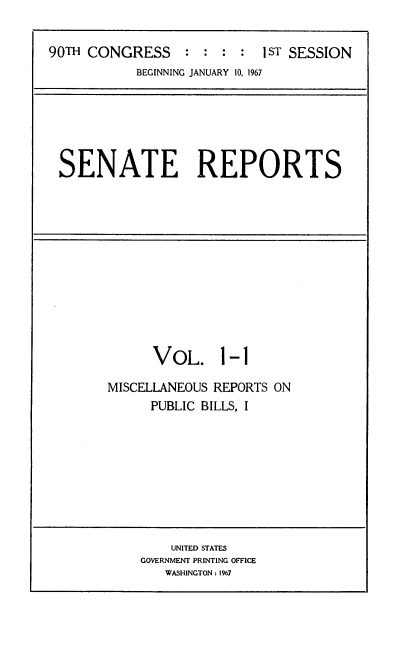 handle is hein.usccsset/usconset21581 and id is 1 raw text is: 

90TH CONGRESS                1 1sT SESSION
            BEGINNING JANUARY 10, 1967


SENATE REPORTS


      VoL. 1-1

MISCELLANEOUS REPORTS ON
      PUBLIC BILLS, I


    UNITED STATES
GOVERNMENT PRINTING OFFICE
   WASHINGTON : 1967



