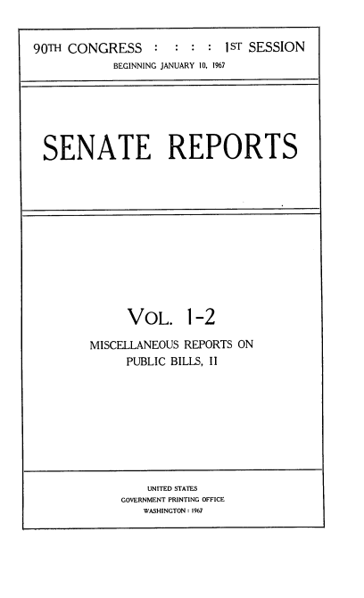 handle is hein.usccsset/usconset21582 and id is 1 raw text is: 


90TH CONGRESS : : : : 1sT SESSION
            BEGINNING JANUARY 10, 1967


SENATE REPORTS


      VOL. 1-2

MISCELLANEOUS REPORTS ON
     PUBLIC BILLS, II


    UNITED STATES
GOVERNMENT PRINTING OFFICE
   WASHINGTON: 1967


