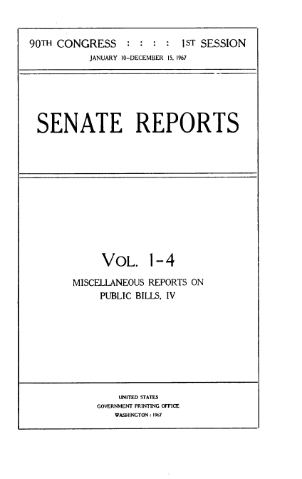 handle is hein.usccsset/usconset21584 and id is 1 raw text is: 


90TH CONGRESS               I ST SESSION
           JANUARY 10-DECEMBER 15, 1967


SENATE REPORTS


     VOL. 1-4

MISCELLANEOUS REPORTS ON
     PUBLIC BILLS. IV


    UNITED STATES
GOVERNMENT PRINTING OFFICE
   WASHINGTON: 1%7



