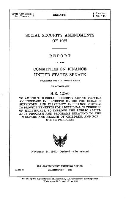 handle is hein.usccsset/usconset21587 and id is 1 raw text is: 


90TH CONGRESS          SENATE                 No 74






        SOCIAL   SECURITY AMENDMENTS

                      OF  1967


REPORT

    OF THE


        COMMITTEE ON FINANCE

        UNITED STATES SENATE

           TOGETHER WITH MINORITY VIEWS

                 TO ACCOMPANY

                 H.R. 12080
TO AMEND  THE SOCIAL SECURITY ACT TO PROVIDE
AN  INCREASE IN BENEFITS UNDER  THE  OLD-AGE,
SURVIVORS, AND  DISABILITY INSURANCE  -SYSTEM,
TO PROVIDE BENEFITS FOR ADDITIONAL CATEGORIES
OF INDIVIDUALS, TO IMPROVE THE PUBLIC ASSIST-
ANCE PROGRAM  AND  PROGRAMS  RELATING TO THE
WELFARE AND HEALTH OF CHILDREN, AND FOR
               OTHER PURPOSES









       NOVEMBER 14, 1967.-Ordered to be printed


85-999 0


U.S. GOVERNMENT PRINTING OFFICE
      WASHINGTON : 1967


For sale by the Superintendent of Documents, U.S. Government Printing Office
            Washington, D.C. 20402 - Price $1.00


