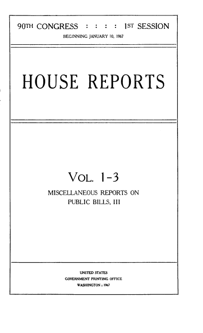 handle is hein.usccsset/usconset21590 and id is 1 raw text is: 


90TH CONGRESS     : :  : :  1sT SESSION
            BEGINNING JANUARY 10, 1967


HOUSE REPORTS


     VOL. 1-3

MISCELLANEOUS REPORTS ON
     PUBLIC BILLS, III


    UNITED STATES
GOVERNMENT PRINTING OFFICE
   WASHINGTON: 1%7


