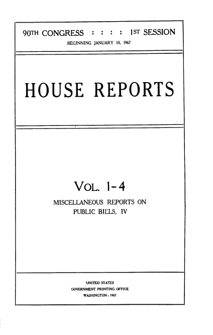 handle is hein.usccsset/usconset21591 and id is 1 raw text is: 



90TH CONGRESS : : : : 1 ST SESSION
           BEGINNING JANUARY 10, 1%7


HOUSE REPORTS


     VOL. 1- 4

MISCELLANEOUS REPORTS ON
     PUBLIC BIllS, IV


    UNITED STATES
GOVERNMENT PRINTING OFFICE
   WASHINGTON : 1967


