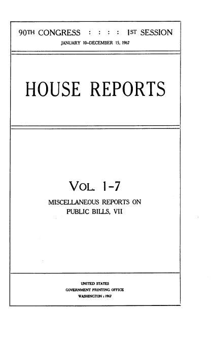 handle is hein.usccsset/usconset21594 and id is 1 raw text is: 


90TH CONGRESS     :  : : :  1ST SESSION
           JANUARY 10-DECEMBER 15, 1967


HOUSE REPORTS


     VOL. 1 -7

MISCELLANEOUS REPORTS ON
     PUBLIC BILLS, VII


    UNITED STATES
GOVERNMENT PRINTING OFFICE
   WASHINGTON: 1%7



