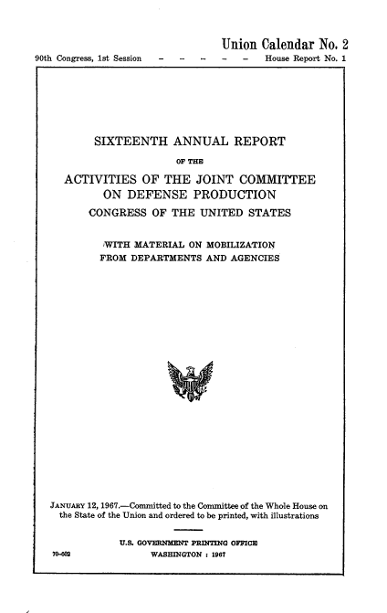 handle is hein.usccsset/usconset21595 and id is 1 raw text is: 



                                Union  Calendar  No. 2
90th Congress, 1st Session -----House Report No. 1


        SIXTEENTH ANNUAL REPORT

                      OF THE

  ACTIVITIES OF THE JOINT COMMITTEE
         ON  DEFENSE PRODUCTION

       CONGRESS   OF THE  UNITED  STATES


         'WITH MATERIAL ON MOBILIZATION
         FROM DEPARTMENTS  AND AGENCIES

























JANUARY 12, 1967.-Committed to the Committee of the Whole House on
  the State of the Union and ordered to be printed, with illustrations


U.S. GOVERNMMN PRINTING OFFICE~
     WASHINGTON : 1967


70-602



