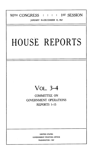 handle is hein.usccsset/usconset21598 and id is 1 raw text is: 



90TH CONGRESS     : : :  :  1ST SESSION
           JANUARY 10-DECEMBER 15, 1967


HOUSE REPORTS


     VOL. 3-4

     COMMITTEE ON
GOVERNMENT  OPERATIONS
      REPORTS 1-15


    UNITED STATES
GOVERNMENT PRINTING OFFICE
   WASHINGTON: 1967


