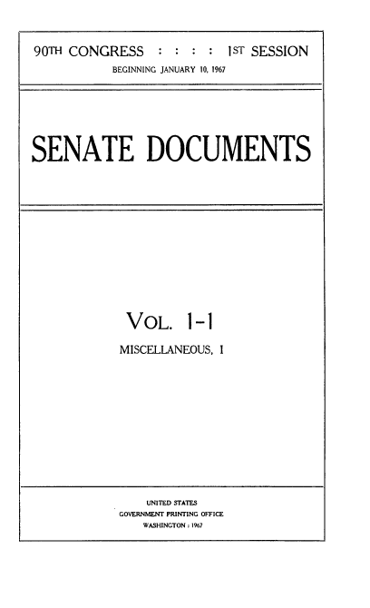 handle is hein.usccsset/usconset21599 and id is 1 raw text is: 



90TH CONGRESS     : :  : :  1ST SESSION
           BEGINNING JANUARY 10, 1967


SENATE DOCUMENTS


VOL. 1-1

MISCELLANEOUS, I


    UNITED STATES
GOVERNMENT PRINTING OFFICE
   WASHINGTON : 1967


