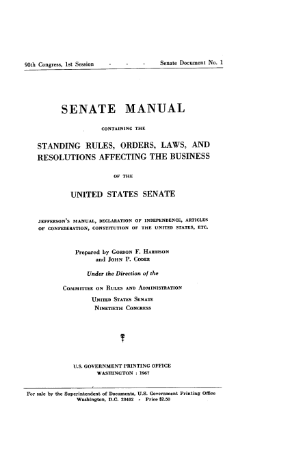 handle is hein.usccsset/usconset21601 and id is 1 raw text is: 








90th Congress, lst Session


--        -   Senate Document No. 1


          SENATE MANUAL

                     CONTAINING THE


   STANDING RULES, ORDERS, LAWS, AND

   RESOLUTIONS AFFECTING THE BUSINESS


                         OF THE


            UNITED STATES SENATE



   JEFFERSON'S MANUAL, DECLARATION OF INDEPENDENCE, ARTICLES
   OF CONFEDERATION, CONSTITUTION OF THE UNITED STATES, ETC.



              Prepared by GORDON F. HARRISON
                   and JOHN P. CODER

                 Under the Direction of the

          COMMITTEE ON RULES AND ADMINISTRATION

                  UNITED STATES SENATE
                  NINETIETH CONGRESS








             U.S. GOVERNMENT PRINTING OFFICE
                    WASHINGTON : 1967


For sale by the Superintendent of Documents, U.S. Government Printing Office
              Washington, D.C. 20402 - Price $2.50


