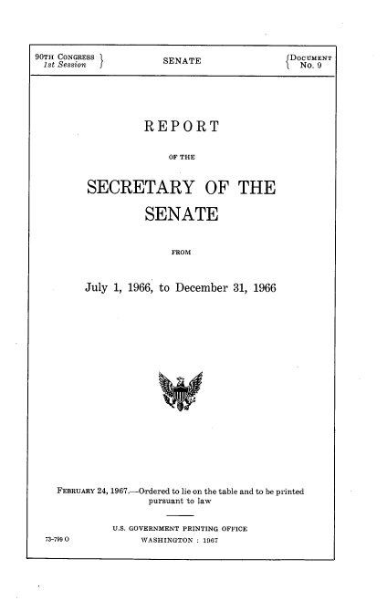 handle is hein.usccsset/usconset21602 and id is 1 raw text is: 




90TH CONGRESS         SENATE                 DOCUMENT
1st Session                                   No. 9






                   REPORT


                       OF THE



         SECRETARY OF THE


           SENATE



               FROM



July 1, 1966, to December 31, 1966


FEBRUARY 24, 1967.-Ordered to lie on the table and to be printed
                pursuant to law


          U.S. GOVERNMENT PRINTING OFFICE


73-7990O


WASHINGTON : 1967


