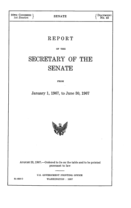 handle is hein.usccsset/usconset21603 and id is 1 raw text is: 



90TH CONGRESS         SENATE                 DocUMENT
1st Session                                    No. 45






                   REPORT


                        OF THE



         SECRETARY OF THE


         SENATE



             FROM



January 1, 1967, to June 30, 1967


AUGUST 23, 1967.-Ordered to lie on the table and to be printed
                pursuant to law


         U.S. GOVERNMENT PRINTING OFFICE


81-6890O


WASHINGTON : 19J67



