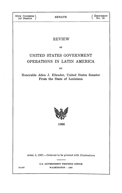 handle is hein.usccsset/usconset21604 and id is 1 raw text is: 



90TH CONGRESS          SENATE                 DOCUMENT
  1st Session                                  No. 18






                      REVIEW

                          OF


        UNITED STATES GOVERNMENT

        OPERATIONS IN LATIN AMERICA.

                          BY

    Honorable Allen J. Ellender, United States Senator
              From the State of Louisiana













                         1966









       APRIL 5, 1967.-Ordered to be printed with illustrations


U.S. GOVERNMENT PRINTING OFFICE
      WASHINGTON : 1967


76-597



