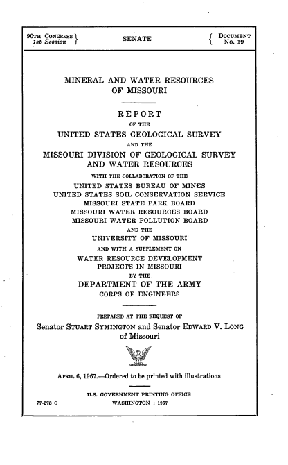 handle is hein.usccsset/usconset21605 and id is 1 raw text is: 



90TH CONGRESS         SENATE               DOCUMENT
1st Session                                  No. 19




         MINERAL  AND  WATER   RESOURCES
                   OF  MISSOURI


                     REPORT
                       OF THE
       UNITED  STATES  GEOLOGICAL   SURVEY
                       AND THE
    MISSOURI  DIVISION OF  GEOLOGICAL   SURVEY
              AND  WATER  RESOURCES
              WITH THE COLLABORATION OF THE
           UNITED STATES BUREAU OF MINES
      UNITED STATES SOIL CONSERVATION SERVICE
             MISSOURI STATE PARK BOARD
          MISSOURI WATER RESOURCES BOARD
          MISSOURI WATER POLLUTION BOARD
                       AND THE
               UNIVERSITY OF MISSOURI
               AND WITH A SUPPLEMENT ON
           WATER  RESOURCE DEVELOPMENT
                PROJECTS IN MISSOURI
                       BY THE
            DEPARTMENT OF THE ARMY
                CORPS OF ENGINEERS


                PREPARED AT THE REQUEST OF
  Senator STUART SYMINGTON and Senator EDWARD V. LONG
                     of Missouri




       APRIL 6, 1967.-Ordered to be printed with illustrations

              U.S. GOVERNMENT PRINTING OFFICE
  77-278 0         WASHINGTON : 1967


