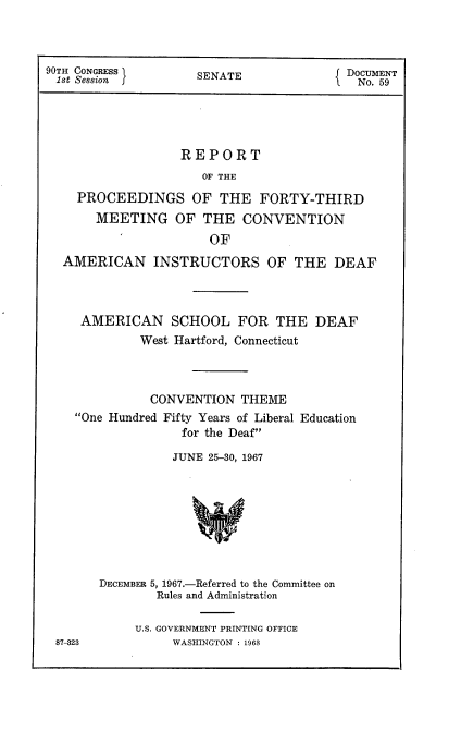 handle is hein.usccsset/usconset21607 and id is 1 raw text is: 



90TH CONGRESS I      SENATE              DOCUMENT
1st Session f                              No. 59





                   REPORT
                     OF THE

    PROCEEDINGS OF THE FORTY-THIRD
       MEETING OF THE CONVENTION
                       OF
  AMERICAN INSTRUCTORS OF THE DEAF



     AMERICAN SCHOOL FOR THE DEAF
             West Hartford, Connecticut



             CONVENTION THEME
    One Hundred Fifty Years of Liberal Education
                   for the Deaf

                 JUNE 25-30, 1967









       DECEMBER 5, 1967.-Referred to the Committee on
               Rules and Administration


U.S. GOVERNMENT PRINTING OFFICE
     WASHINGTON : 1968


87-323


