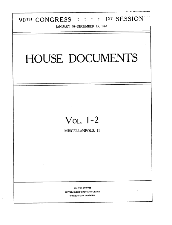 handle is hein.usccsset/usconset21609 and id is 1 raw text is: 



90TH  CONGRESS : : : : 1ST SESSION
             JANUARY 10-DECEMBER 15, 1967







  HOUSE DOCUMENTS














                 VOL. 1-2

                 MISCELLANEOUS, II













                    UNITED STATES
                 GOVERNMENT PRINTING OFFICE
                   WASHINGTON: 1967-1968


