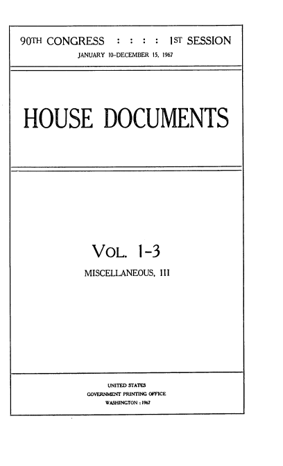 handle is hein.usccsset/usconset21610 and id is 1 raw text is: 



90TH CONGRESS : : : : 1ST SESSION
           JANUARY 10-DECEMBER 15, 1967


HOUSE DOCUMENTS


VOL. 1-3

MISCELLANEOUS, III


    UNITED STATES
GOVERNMENT PRINTING OFFICE
   WASHINGTON: 1%7



