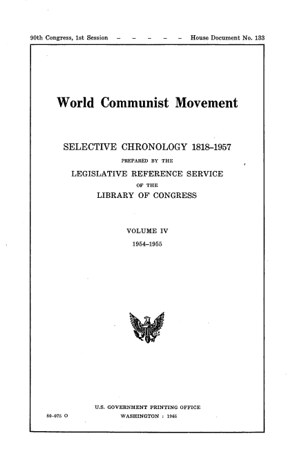 handle is hein.usccsset/usconset21616 and id is 1 raw text is: 



90th Congress, 1st Session - ---  House Document No. 133


  World Communist Movement





    SELECTIVE   CHRONOLOGY 1818-1957

                PREPARED BY THE

     LEGISLATIVE  REFERENCE   SERVICE
                   OF THE
           LIBRARY  OF CONGRESS




                 VOLUME IV

                 1954-1955























          U.S. GOVERNMENT PRINTING OFFICE
80-075 0        WASHINGTON : 1965


