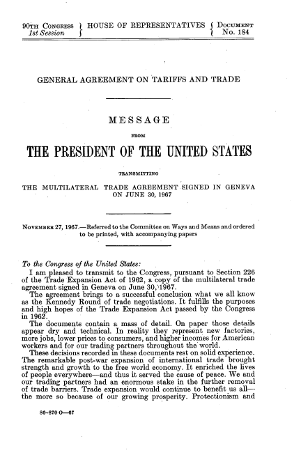 handle is hein.usccsset/usconset21620 and id is 1 raw text is: 

90TH  CONGRESS   HOUSE   OF  REPRESENTATIVES I DOCUMENT
  1st Session                                        No. 184





    GENERAL AGREEMENT ON TARIFFS AND TRADE




                       MESSAGE
                             FSOM

 THE PRESIDENT OF THE UNITED STATES

                         TRANSMITTING

THE  MULTILATERAL TRADE AGREEMENT. SIGNED IN GENEVA
                        ON JUNE  30, 1967



NOVEMBER 27, 1967.-Referred to the Committee on Ways and Means and ordered
               to be printed, with accompanying papers


To the Congress of the United States:
  I am pleased to transmit to the Congress, pursuant to Section 226
of the Trade Expansion Act of 1962, a copy of the multilateral trade
agreement signed in Geneva on June 30,1967.
  The agreement brings to a successful conclusion what we all know
as the Kennedy Round  of trade negotiations. It fulfills the purposes
and high hopes of the Trade Expansion Act passed by the Congress
in 1962.
  The  documents contain a mass of detail. On paper those details
appear dry and technical. In reality they represent new factories,
more jobs, lower prices to consumers, and higher incomes for American
workers and for our trading partners throughout the' world.
  These decisions recorded in these documents rest on solid experience.
The remarkable post-war expansion of international trade brought
strength and growth to the free world economy. It enriched the lives
of people everywhere-and thus it served the cause of peace. We and
our trading partners had an enormous stake in the further removal
of trade barriers. Trade expansion would continue to benefit us all-
the more so because of our growing prosperity. Protectionism and


86-870 0-67


