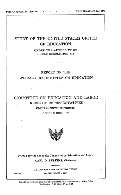 handle is hein.usccsset/usconset21625 and id is 1 raw text is: 



90th Congress, 1st Session -           House Document No. 193


STUDY OF THE UNITED STATES OFFICE

               OF  EDUCATION

            UNDER  THE AUTHORITY  OF
            HOUSE   RESOLUTION  614





                REPORT   OF THE

   SPECIAL  SUBCOMMITTEE ON EDUCATION






COMMITTEE ON EDUCATION AND LABOR
        HOUSE   OF  REPRESENTATIVES

             EIGHTY-NINTH :CONGRESS
                 SECOND SESSION














  Printed for the use of the Committee on Education and Labor
            CARL  D. PERKINS, Chairman


75-072 0


U.S. GOVERNMENT PRINTING OFFICE
      WASHINGTON : 1967


For sale by the Superintendent of Documents, U.S. Government Printing Office
            Washington, D.C. 20402 - Price $2.25


House Document No. 193


90th Congress, lst Session   -


