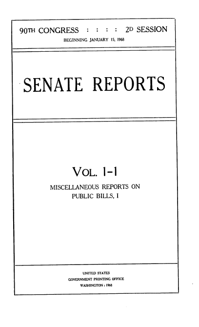 handle is hein.usccsset/usconset21627 and id is 1 raw text is: 


90T  CONGRESS     :  : : :  2D SESSION
            BEGINNING JANUARY 15, 1968


SENATE REPORTS


      VOL. 1-1

MISCELLANEOUS REPORTS ON
      PUBLIC BILLS, I


    UNITED STATES
GOVERNMENT PRINTING OFFICE
   WASHINGTON : 1968



