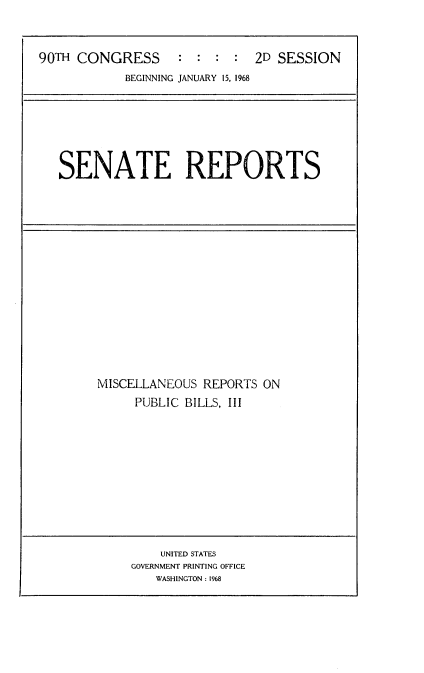 handle is hein.usccsset/usconset21629 and id is 1 raw text is: 



90TH CONGRESS      :  : :  :  2D SESSION
            BEGINNING JANUARY 15, 1968


SENATE REPORTS


MISCELLANEOUS  REPORTS ON
     PUBLIC BILLS, III


    UNITED STATES
GOVERNMENT PRINTING OFFICE
   WASHINGTON: 1968


