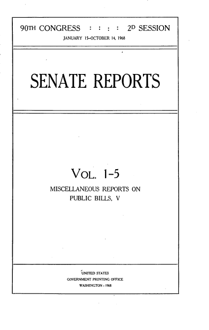 handle is hein.usccsset/usconset21631 and id is 1 raw text is: 


90TH CONGRESS      : :  : :  2D SESSION
            JANUARY 15-OCTOBER 14, 1968


SENATE REPORTS


      VOL. 1-5

MISCELLANEOUS REPORTS ON
     PUBLIC BILLS, V


    UNITED STATES
GOVERNMENT PRINTING OFFICE
   WASHINGTON: 1968


