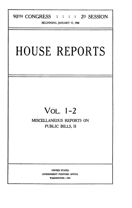 handle is hein.usccsset/usconset21635 and id is 1 raw text is: 


90TH CONGRESS : : : : 2D SESSION
            BEGINNING JANUARY 15, 1968


HOUSE REPORTS


     VOL. 1 -2

MISCELLANEOUS REPORTS ON
     PUBLIC BILLS, II


    UNITED STATES
GOVERNMENT PRINTING OFFICE
   WASHINGTON: 1968


