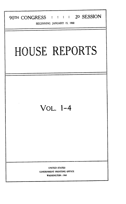 handle is hein.usccsset/usconset21637 and id is 1 raw text is: 




90TH CONGRESS     :  : :  :  2D SESSION
            BEGINNING JANUARY 15, 1968


HOUSE REPORTS


VOL. 1-4


    UNITED STATES
GOVERNMENT PRINTING OFFICE
   WASHINGTON: 1968


