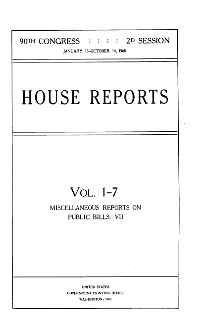 handle is hein.usccsset/usconset21640 and id is 1 raw text is: 




90TH CONGRESS     : :  : :  2D SESSION
           JANUARY 15-OCTOBER 14, 1968






 HOUSE REPORTS












             VOL. 1-7

        MISCELLANEOUS REPORTS ON
             PUBLIC BILLS, VII









                UNITED STATES
            GOVERNMENT PRINTING OFFICE
               WASHINGTON: 1968


