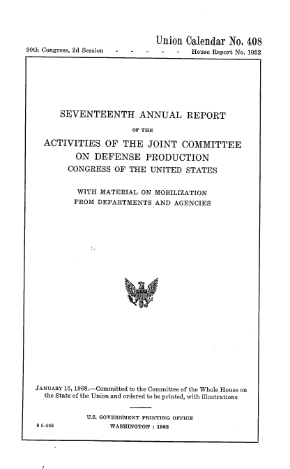 handle is hein.usccsset/usconset21641 and id is 1 raw text is: 





90th Congress, 2d Session


  Union  Calendar  No. 408
-  -   -  House Report No. 1052


      SEVENTEENTH ANNUAL REPORT

                      OF THE

  ACTIVITIES OF THE JOINT COMMITTEE

         ON  DEFENSE PRODUCTION
       CONGRESS   OF THE  UNITED  STATES


         WITH  MATERIAL ON MOBILIZATION
         FROM DEPARTMENTS  AND AGENCIES

























JANUARY 15, 1968.-Committed to the Committee of the Whole House on
  the State of the Union and ordered to be printed, with illustrations


8 5-568


U.S. GOVERNMENT PRINTING OFFICE
     WASHINGTON : 1968


