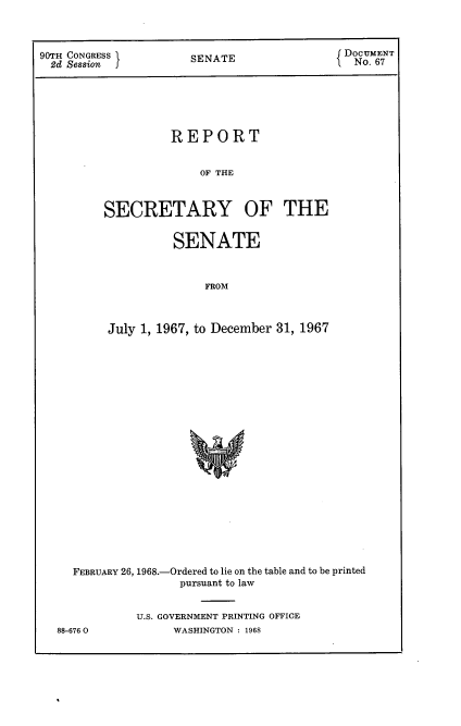 handle is hein.usccsset/usconset21648 and id is 1 raw text is: 



90TH CONGRESS         SENATE                Do UM6ENT







                   REPORT


                       OF THE



         SECRETARY OF THE


          SENATE



              FROM



July 1, 1967, to December 31, 1967


  FEBRUARY 26, 1968.-Ordered to lie on the table and to be printed
                  pursuant to law


            U.S. GOVERNMENT PRINTING OFFICE
88-6760          WASHINGTON : 1968


